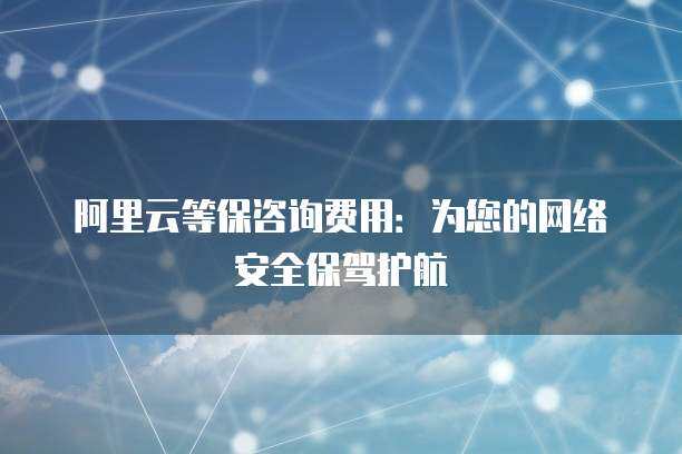 阿里云等保咨询费用 为您的网络安全保驾护航